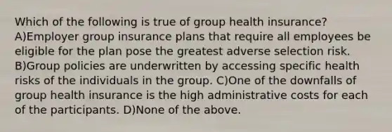 Which of the following is true of group health insurance? A)Employer group insurance plans that require all employees be eligible for the plan pose the greatest adverse selection risk. B)Group policies are underwritten by accessing specific health risks of the individuals in the group. C)One of the downfalls of group health insurance is the high administrative costs for each of the participants. D)None of the above.