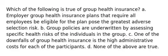 Which of the following is true of group health insurance? a. Employer group health insurance plans that require all employees be eligible for the plan pose the greatest adverse selection risk. b. Group policies are underwritten by assessing specific health risks of the individuals in the group. c. One of the downfalls of group health insurance is the high administrative costs for each of the participants. d. None of the above are true.