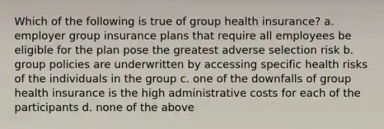 Which of the following is true of group health insurance? a. employer group insurance plans that require all employees be eligible for the plan pose the greatest adverse selection risk b. group policies are underwritten by accessing specific health risks of the individuals in the group c. one of the downfalls of group health insurance is the high administrative costs for each of the participants d. none of the above