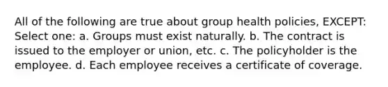 All of the following are true about group health policies, EXCEPT: Select one: a. Groups must exist naturally. b. The contract is issued to the employer or union, etc. c. The policyholder is the employee. d. Each employee receives a certificate of coverage.