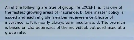 All of the following are true of group life EXCEPT: a. It is one of the fastest-growing areas of insurance. b. One master policy is issued and each eligible member receives a certificate of insurance. c. It is nearly always term insurance. d. The premium is based on characteristics of the individual, but purchased at a group rate.