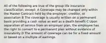 All of the following are true of the group life insurance classification, except: A Coverage may be changed only within the Master Contract held by the employer, creditor, or association B The coverage is usually written on a permanent basis providing a cash value as well as a death benefit C Upon separation of service from an employer plan, the employee has the right to convert to a permanent plan without evidence of insurability D The amount of coverage can be for a fixed amount or based on a multiple of earnings