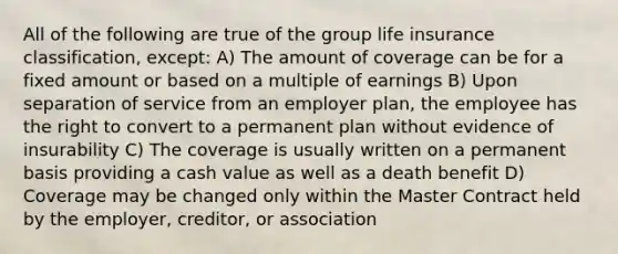 All of the following are true of the group life insurance classification, except: A) The amount of coverage can be for a fixed amount or based on a multiple of earnings B) Upon separation of service from an employer plan, the employee has the right to convert to a permanent plan without evidence of insurability C) The coverage is usually written on a permanent basis providing a cash value as well as a death benefit D) Coverage may be changed only within the Master Contract held by the employer, creditor, or association