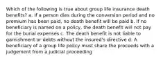 Which of the following is true about group life insurance death benefits? a. If a person dies during the conversion period and no premium has been paid, no death benefit will be paid b. If no beneficiary is named on a policy, the death benefit will not pay for the burial expenses c. The death benefit is not liable to garnishment or debts without the insured's directive d. A beneficiary of a group life policy must share the proceeds with a judgement from a judicial proceeding