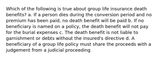 Which of the following is true about group life insurance death benefits? a. If a person dies during the conversion period and no premium has been paid, no death benefit will be paid b. If no beneficiary is named on a policy, the death benefit will not pay for the burial expenses c. The death benefit is not liable to garnishment or debts without the insured's directive d. A beneficiary of a group life policy must share the proceeds with a judgement from a judicial proceeding