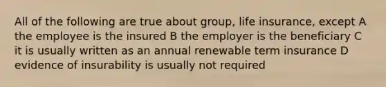 All of the following are true about group, life insurance, except A the employee is the insured B the employer is the beneficiary C it is usually written as an annual renewable term insurance D evidence of insurability is usually not required