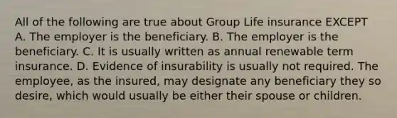 All of the following are true about Group Life insurance EXCEPT A. The employer is the beneficiary. B. The employer is the beneficiary. C. It is usually written as annual renewable term insurance. D. Evidence of insurability is usually not required. The employee, as the insured, may designate any beneficiary they so desire, which would usually be either their spouse or children.