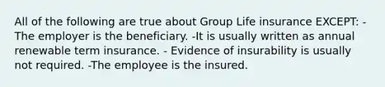 All of the following are true about Group Life insurance EXCEPT: -The employer is the beneficiary. -It is usually written as annual renewable term insurance. - Evidence of insurability is usually not required. -The employee is the insured.