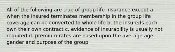 All of the following are true of group life insurance except a. when the insured terminates membership in the group life coverage can be converted to whole life b. the insureds each own their own contract c. evidence of insurability is usually not required d. premium rates are based upon the average age, gender and purpose of the group