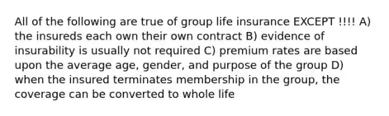 All of the following are true of group life insurance EXCEPT !!!! A) the insureds each own their own contract B) evidence of insurability is usually not required C) premium rates are based upon the average age, gender, and purpose of the group D) when the insured terminates membership in the group, the coverage can be converted to whole life