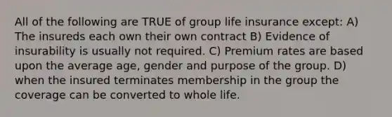 All of the following are TRUE of group life insurance except: A) The insureds each own their own contract B) Evidence of insurability is usually not required. C) Premium rates are based upon the average age, gender and purpose of the group. D) when the insured terminates membership in the group the coverage can be converted to whole life.