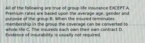 All of the following are true of group life insurance EXCEPT A. Premium rates are based upon the average age, gender and purpose of the group B. When the insured terminates membership in the group the coverage can be converted to whole life C. The insureds each own their own contract D. Evidence of insurability is usually not required.