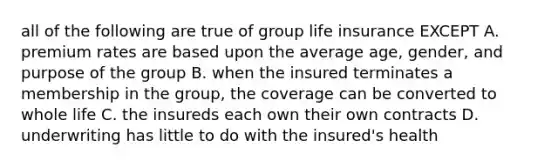 all of the following are true of group life insurance EXCEPT A. premium rates are based upon the average age, gender, and purpose of the group B. when the insured terminates a membership in the group, the coverage can be converted to whole life C. the insureds each own their own contracts D. underwriting has little to do with the insured's health