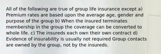 All of the following are true of group life insurance except a) Premium rates are based upon the average age, gender and purpose of the group b) When the insured terminates membership in the group the coverage can be converted to whole life. c) The insureds each own their own contract d) Evidence of insurability is usually not required Group contacts are owned by the group, not by the insureds.