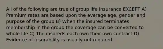 All of the following are true of group life insurance EXCEPT A) Premium rates are based upon the average age, gender and purpose of the group B) When the insured terminates membership in the group the coverage can be converted to whole life C) The insureds each own their own contract D) Evidence of insurability is usually not required