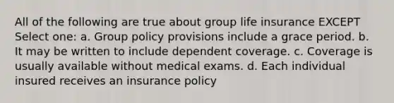 All of the following are true about group life insurance EXCEPT Select one: a. Group policy provisions include a grace period. b. It may be written to include dependent coverage. c. Coverage is usually available without medical exams. d. Each individual insured receives an insurance policy