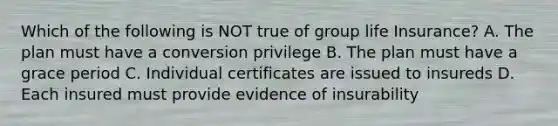 Which of the following is NOT true of group life Insurance? A. The plan must have a conversion privilege B. The plan must have a grace period C. Individual certificates are issued to insureds D. Each insured must provide evidence of insurability