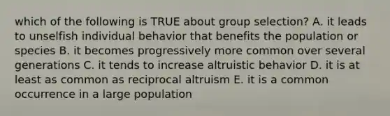 which of the following is TRUE about group selection? A. it leads to unselfish individual behavior that benefits the population or species B. it becomes progressively more common over several generations C. it tends to increase altruistic behavior D. it is at least as common as reciprocal altruism E. it is a common occurrence in a large population