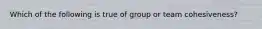 Which of the following is true of group or team cohesiveness?