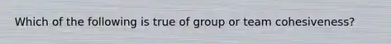 Which of the following is true of group or team cohesiveness?