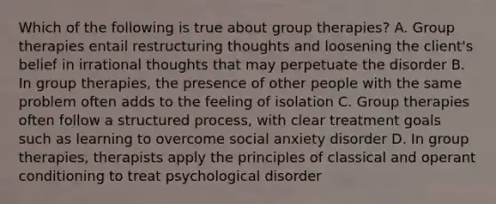 Which of the following is true about group therapies? A. Group therapies entail restructuring thoughts and loosening the client's belief in irrational thoughts that may perpetuate the disorder B. In group therapies, the presence of other people with the same problem often adds to the feeling of isolation C. Group therapies often follow a structured process, with clear treatment goals such as learning to overcome social anxiety disorder D. In group therapies, therapists apply the principles of classical and operant conditioning to treat psychological disorder