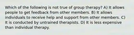 Which of the following is not true of group therapy? A) It allows people to get feedback from other members. B) It allows individuals to receive help and support from other members. C) It is conducted by untrained therapists. D) It is less expensive than individual therapy.