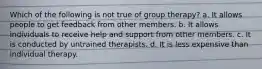 Which of the following is not true of group therapy? a. It allows people to get feedback from other members. b. It allows individuals to receive help and support from other members. c. It is conducted by untrained therapists. d. It is less expensive than individual therapy.