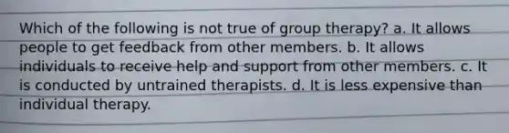 Which of the following is not true of group therapy? a. It allows people to get feedback from other members. b. It allows individuals to receive help and support from other members. c. It is conducted by untrained therapists. d. It is less expensive than individual therapy.