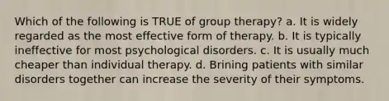 Which of the following is TRUE of group therapy? a. It is widely regarded as the most effective form of therapy. b. It is typically ineffective for most psychological disorders. c. It is usually much cheaper than individual therapy. d. Brining patients with similar disorders together can increase the severity of their symptoms.