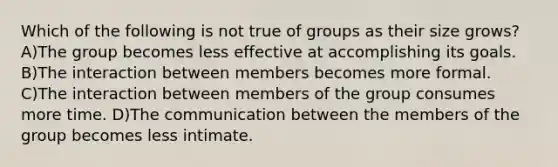 Which of the following is not true of groups as their size grows? A)The group becomes less effective at accomplishing its goals. B)The interaction between members becomes more formal. C)The interaction between members of the group consumes more time. D)The communication between the members of the group becomes less intimate.