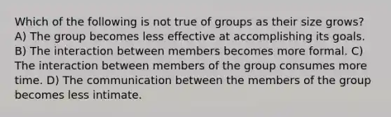 Which of the following is not true of groups as their size grows? A) The group becomes less effective at accomplishing its goals. B) The interaction between members becomes more formal. C) The interaction between members of the group consumes more time. D) The communication between the members of the group becomes less intimate.