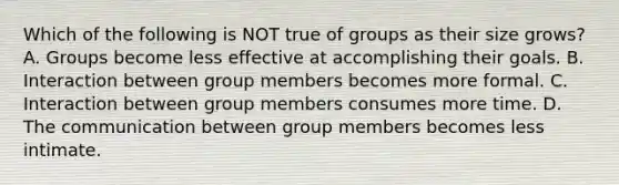 Which of the following is NOT true of groups as their size grows? A. Groups become less effective at accomplishing their goals. B. Interaction between group members becomes more formal. C. Interaction between group members consumes more time. D. The communication between group members becomes less intimate.