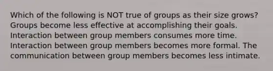 Which of the following is NOT true of groups as their size grows? Groups become less effective at accomplishing their goals. Interaction between group members consumes more time. Interaction between group members becomes more formal. The communication between group members becomes less intimate.