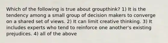 Which of the following is true about groupthink? 1) It is the tendency among a small group of decision makers to converge on a shared set of views. 2) It can limit creative thinking. 3) It includes experts who tend to reinforce one another's existing prejudices. 4) all of the above