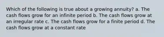 Which of the following is true about a growing annuity? a. The cash flows grow for an infinite period b. The cash flows grow at an irregular rate c. The cash flows grow for a finite period d. The cash flows grow at a constant rate