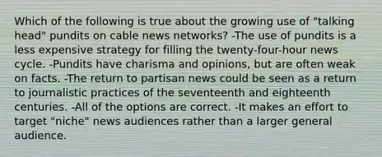 Which of the following is true about the growing use of "talking head" pundits on cable news networks? -The use of pundits is a less expensive strategy for filling the twenty-four-hour news cycle. -Pundits have charisma and opinions, but are often weak on facts. -The return to partisan news could be seen as a return to journalistic practices of the seventeenth and eighteenth centuries. -All of the options are correct. -It makes an effort to target "niche" news audiences rather than a larger general audience.