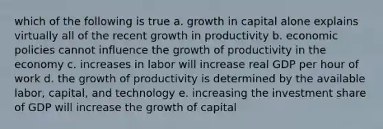 which of the following is true a. growth in capital alone explains virtually all of the recent growth in productivity b. economic policies cannot influence the growth of productivity in the economy c. increases in labor will increase real GDP per hour of work d. the growth of productivity is determined by the available labor, capital, and technology e. increasing the investment share of GDP will increase the growth of capital