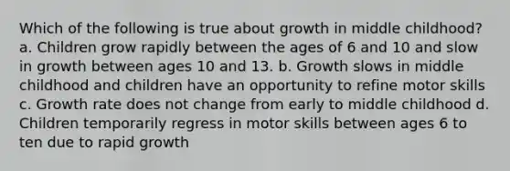 Which of the following is true about growth in middle childhood? a. Children grow rapidly between the ages of 6 and 10 and slow in growth between ages 10 and 13. b. Growth slows in middle childhood and children have an opportunity to refine motor skills c. Growth rate does not change from early to middle childhood d. Children temporarily regress in motor skills between ages 6 to ten due to rapid growth