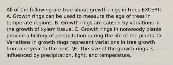 All of the following are true about growth rings in trees EXCEPT: A. Growth rings can be used to measure the age of trees in temperate regions. B. Growth rings are caused by variations in the growth of xylem tissue. C. Growth rings in nonwoody plants provide a history of precipitation during the life of the plants. D. Variations in growth rings represent variations in tree growth from one year to the next. E. The size of the growth rings is influenced by precipitation, light, and temperature.