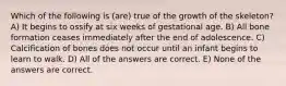 Which of the following is (are) true of the growth of the skeleton? A) It begins to ossify at six weeks of gestational age. B) All bone formation ceases immediately after the end of adolescence. C) Calcification of bones does not occur until an infant begins to learn to walk. D) All of the answers are correct. E) None of the answers are correct.