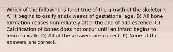 Which of the following is (are) true of the growth of the skeleton? A) It begins to ossify at six weeks of gestational age. B) All bone formation ceases immediately after the end of adolescence. C) Calcification of bones does not occur until an infant begins to learn to walk. D) All of the answers are correct. E) None of the answers are correct.