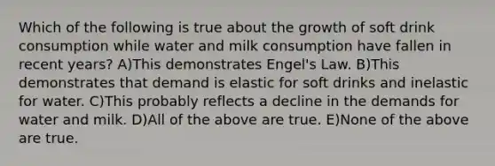 Which of the following is true about the growth of soft drink consumption while water and milk consumption have fallen in recent years? A)This demonstrates Engel's Law. B)This demonstrates that demand is elastic for soft drinks and inelastic for water. C)This probably reflects a decline in the demands for water and milk. D)All of the above are true. E)None of the above are true.