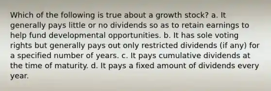 Which of the following is true about a growth stock?​ a.​ It generally pays little or no dividends so as to retain earnings to help fund developmental opportunities. b.​ It has sole voting rights but generally pays out only restricted dividends (if any) for a specified number of years. c.​ It pays cumulative dividends at the time of maturity. d. ​It pays a fixed amount of dividends every year.