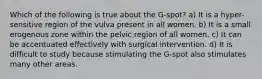 Which of the following is true about the G-spot? a) It is a hyper-sensitive region of the vulva present in all women. b) It is a small erogenous zone within the pelvic region of all women. c) It can be accentuated effectively with surgical intervention. d) It is difficult to study because stimulating the G-spot also stimulates many other areas.