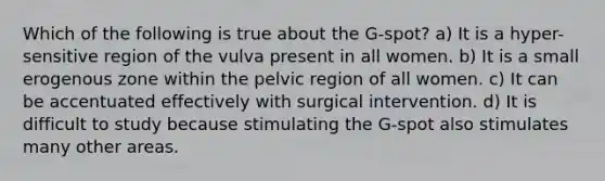 Which of the following is true about the G-spot? a) It is a hyper-sensitive region of the vulva present in all women. b) It is a small erogenous zone within the pelvic region of all women. c) It can be accentuated effectively with surgical intervention. d) It is difficult to study because stimulating the G-spot also stimulates many other areas.