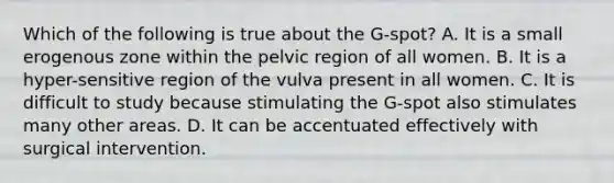 Which of the following is true about the G-spot? A. It is a small erogenous zone within the pelvic region of all women. B. It is a hyper-sensitive region of the vulva present in all women. C. It is difficult to study because stimulating the G-spot also stimulates many other areas. D. It can be accentuated effectively with surgical intervention.