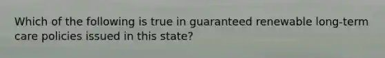 Which of the following is true in guaranteed renewable long-term care policies issued in this state?