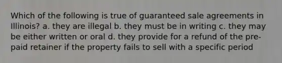 Which of the following is true of guaranteed sale agreements in Illinois? a. they are illegal b. they must be in writing c. they may be either written or oral d. they provide for a refund of the pre-paid retainer if the property fails to sell with a specific period