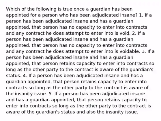 Which of the following is true once a guardian has been appointed for a person who has been adjudicated insane? 1. If a person has been adjudicated insane and has a guardian appointed, that person has no capacity to enter into contracts and any contract he does attempt to enter into is void. 2. If a person has been adjudicated insane and has a guardian appointed, that person has no capacity to enter into contracts and any contract he does attempt to enter into is voidable. 3. If a person has been adjudicated insane and has a guardian appointed, that person retains capacity to enter into contracts so long as the other party to the contract is aware of the guardian's status. 4. If a person has been adjudicated insane and has a guardian appointed, that person retains capacity to enter into contracts so long as the other party to the contract is aware of the insanity issue. 5. If a person has been adjudicated insane and has a guardian appointed, that person retains capacity to enter into contracts so long as the other party to the contract is aware of the guardian's status and also the insanity issue.