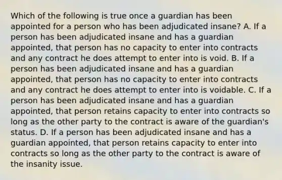 Which of the following is true once a guardian has been appointed for a person who has been adjudicated insane? A. If a person has been adjudicated insane and has a guardian appointed, that person has no capacity to enter into contracts and any contract he does attempt to enter into is void. B. If a person has been adjudicated insane and has a guardian appointed, that person has no capacity to enter into contracts and any contract he does attempt to enter into is voidable. C. If a person has been adjudicated insane and has a guardian appointed, that person retains capacity to enter into contracts so long as the other party to the contract is aware of the guardian's status. D. If a person has been adjudicated insane and has a guardian appointed, that person retains capacity to enter into contracts so long as the other party to the contract is aware of the insanity issue.